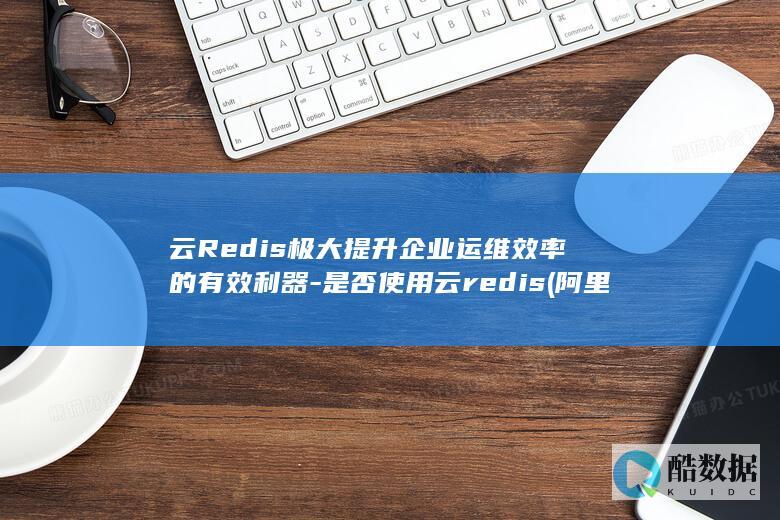 云Redis极大提升企业运维效率的有效利器-是否使用云redis (阿里云redis)