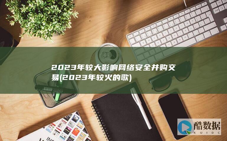 2023年较大影响网络安全并购交易 (2023年较火的歌)