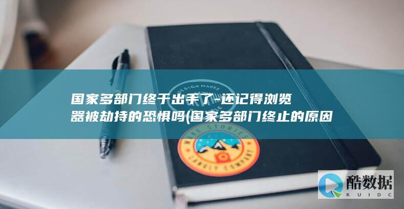 国家多部门终于出手了-还记得浏览器被劫持的恐惧吗 (国家多部门终止的原因)