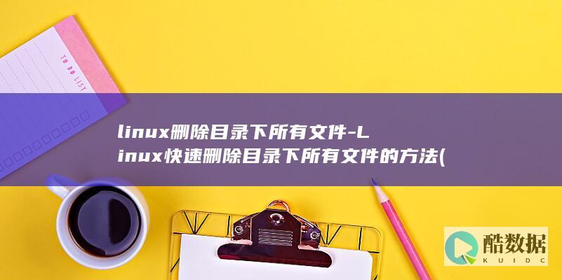 linux删除目录下所有文件-Linux快速删除目录下所有文件的方法 (linux删除文件命令)