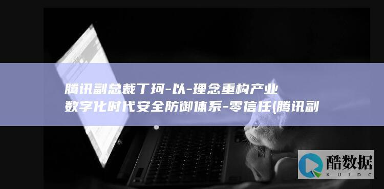 腾讯副总裁丁珂-以-理念重构产业数字化时代安全防御体系-零信任 (腾讯副总裁丁珂多少岁)