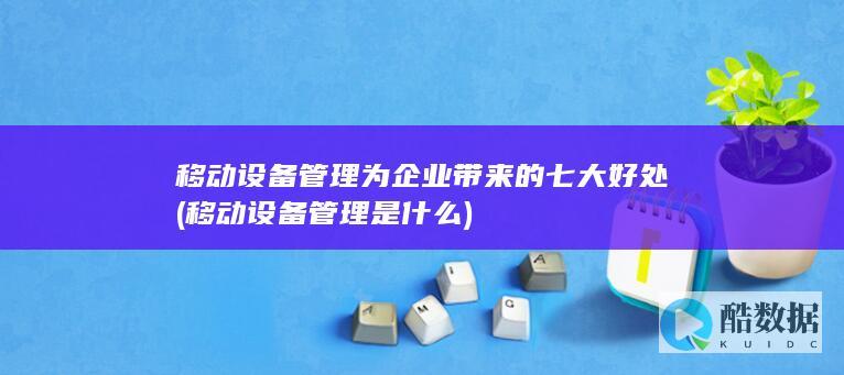 移动设备管理为企业带来的七大好处 (移动设备管理是什么)