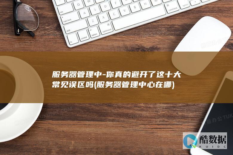 服务器管理中-你真的避开了这十大常见误区吗 (服务器管理中心在哪)