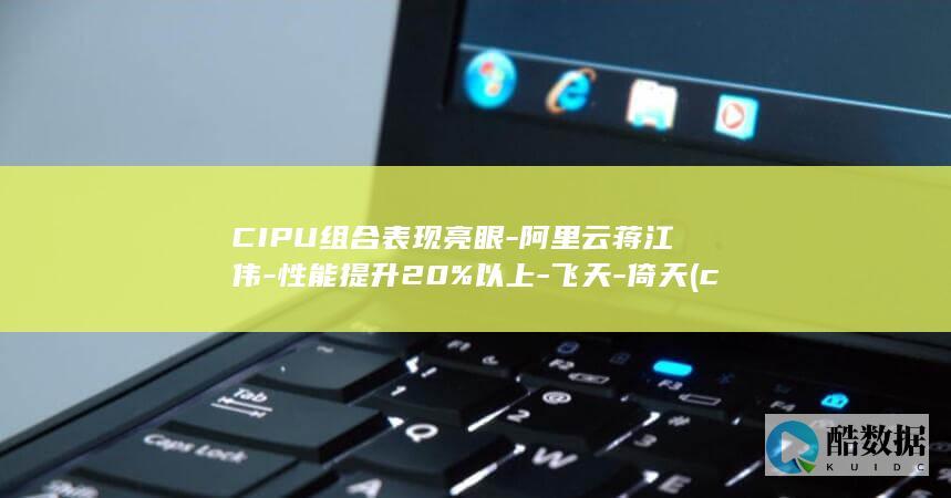 CIPU组合表现亮眼-阿里云蒋江伟-性能提升20%以上-飞天-倚天 (c p组合)