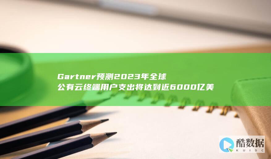 Gartner预测2023年全球公有云终端用户支出将达到近6000亿美元 (gartner中国官网)