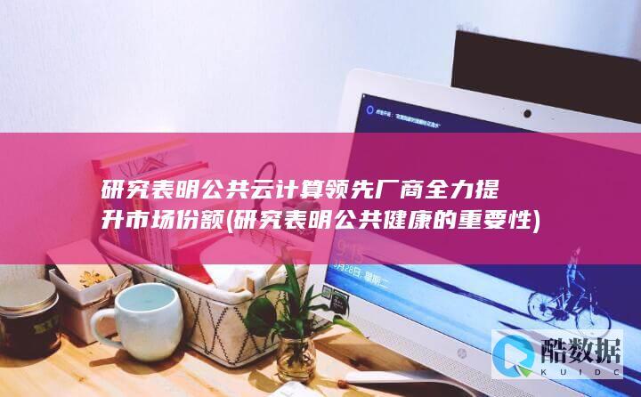 研究表明公共云计算领先厂商全力提升市场份额 (研究表明公共健康的重要性)
