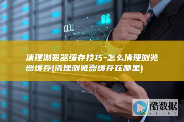 清理浏览器缓存技巧-怎么清理浏览器缓存 (清理浏览器缓存在哪里)