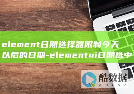 element日期选择器限制今天以后的日期-elementui日期选中的值是前一天的 (elementary)