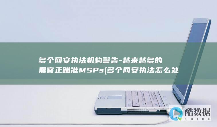 多个网安执法机构警告-越来越多的黑客正瞄准MSPs (多个网安执法怎么处理)