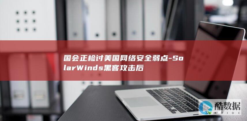 国会正检讨美国网络安全弱点-SolarWinds黑客攻击后