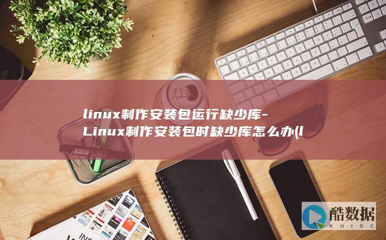 linux制作安装包运行缺少库-Linux制作安装包时缺少库怎么办 (linux之父)