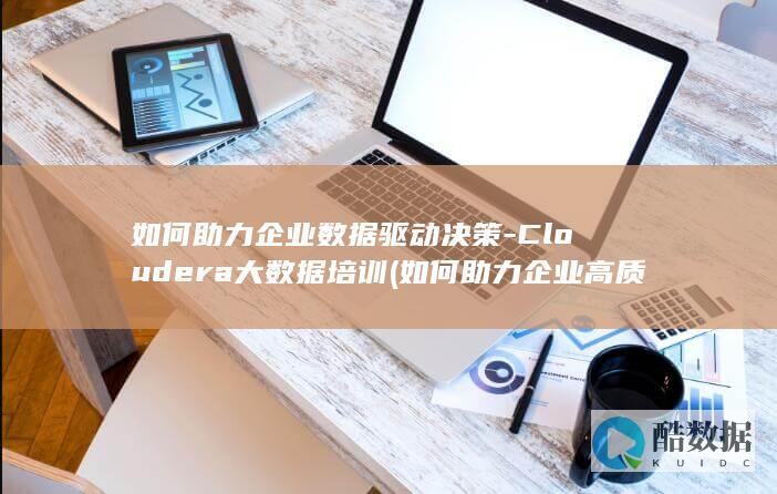 如何助力企业数据驱动决策-Cloudera大数据培训 (如何助力企业高质量发展)