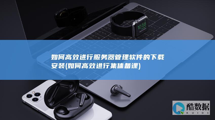 如何高效进行服务器管理软件的下载安装 (如何高效进行集体备课)