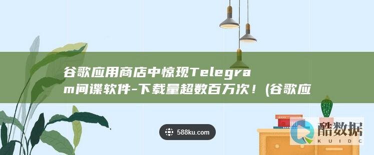 谷歌应用商店中惊现Telegram间谍软件-下载量超数百万次！ (谷歌应用商店官网)