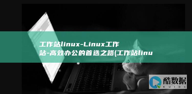 工作站linux-Linux工作站-高效办公的首选之路 (工作站linux 还是windows)