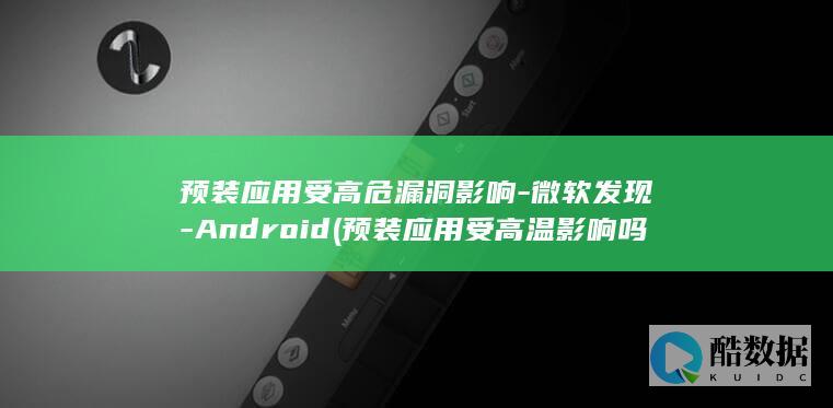 预装应用受高危漏洞影响-微软发现-Android (预装应用受高温影响吗)