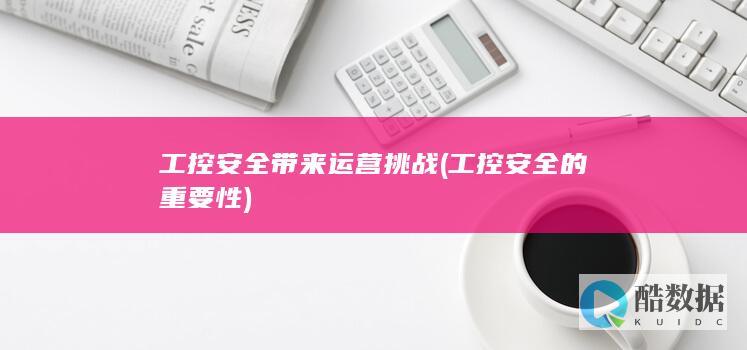 工控安全带来运营挑战 (工控安全的重要性)