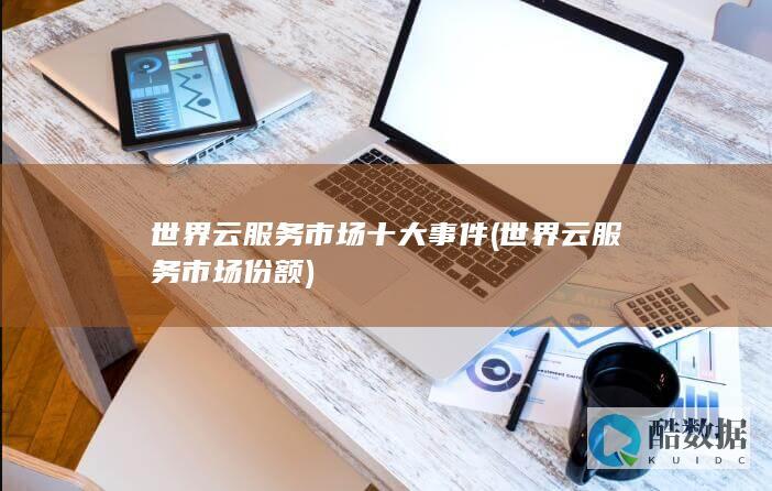 世界云服务市场十大事件 (世界云服务市场份额)