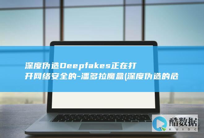 深度伪造Deepfakes正在打开网络安全的-潘多拉魔盒 (深度伪造的危害)