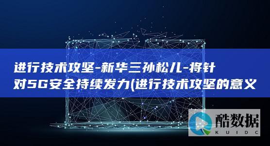 进行技术攻坚-新华三孙松儿-将针对5G安全持续发力 (进行技术攻坚的意义)