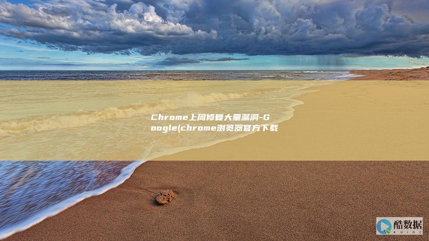 Chrome上周修复大量漏洞-Google (chrome浏览器官方下载)