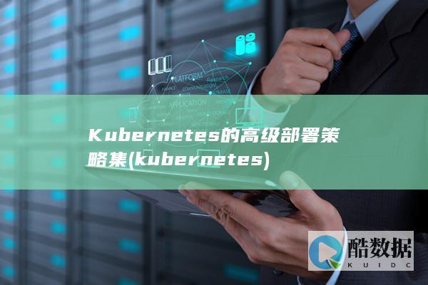 Kubernetes的高级部署策略集 (kubernetes)