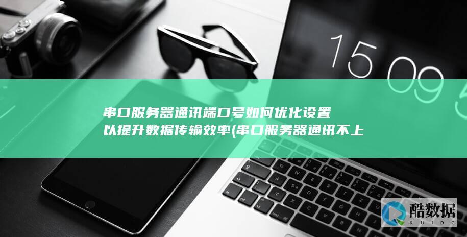 串口服务器通讯端口号如何优化设置以提升数据传输效率 (串口服务器通讯不上)