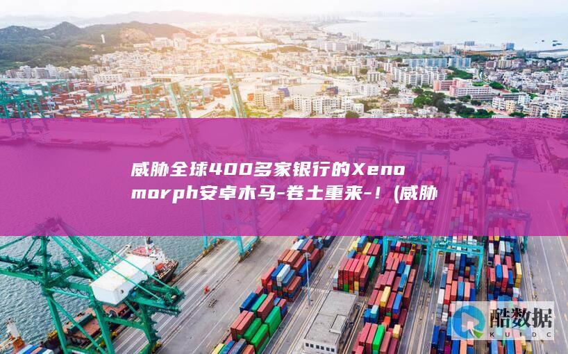 威胁全球400多家银行的Xenomorph安卓木马-卷土重来-！ (威胁全球的十大环境问题)