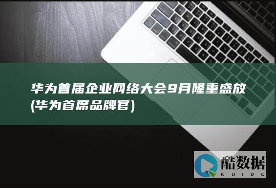 华为首届企业网络大会9月隆重盛放 (华为首席品牌官)