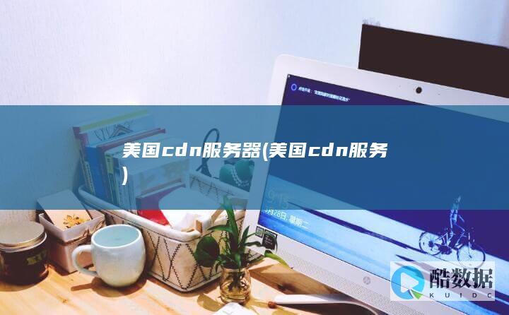 美国cdn服务器 (美国cdn服务)