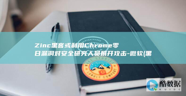 Zinc黑客或利用Chrome零日漏洞对安全研究人员展开攻击-微软 (黑客news)
