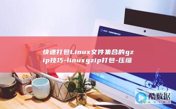 快速打包Linux文件集合的gzip技巧-linuxgzip打包-压缩掌握新技能 (快速打包礼物)