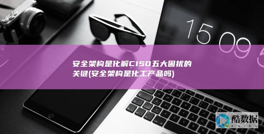 安全架构是化解CISO五大困扰的关键 (安全架构是化工产品吗)