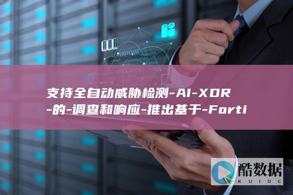 支持全自动威胁检测-AI-XDR-的-调查和响应-推出基于-Fortinet (支持全自动威视的手机)