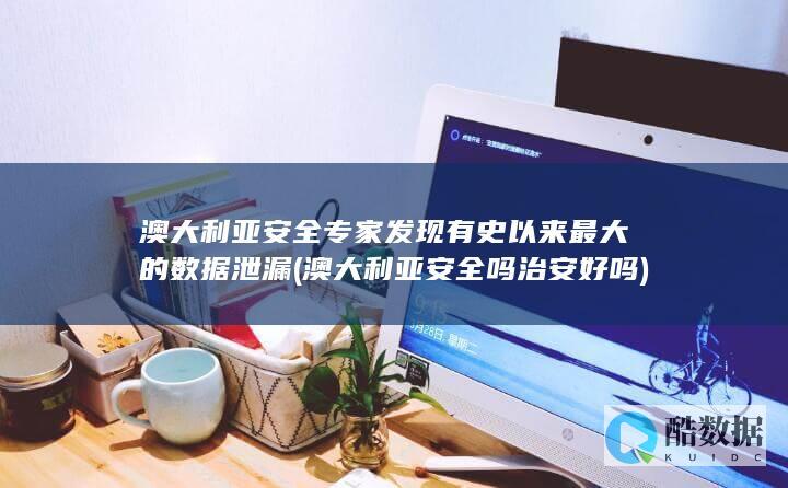 澳大利亚安全专家发现有史以来最大的数据泄漏 (澳大利亚安全吗治安好吗)