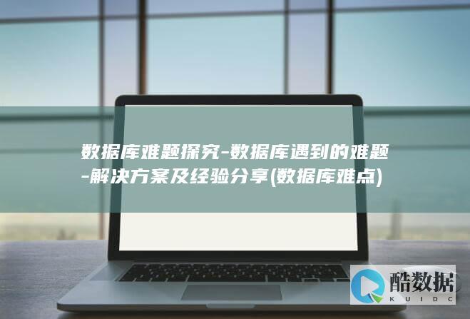 数据库难题探究-数据库遇到的难题-解决方案及经验分享 (数据库难点)
