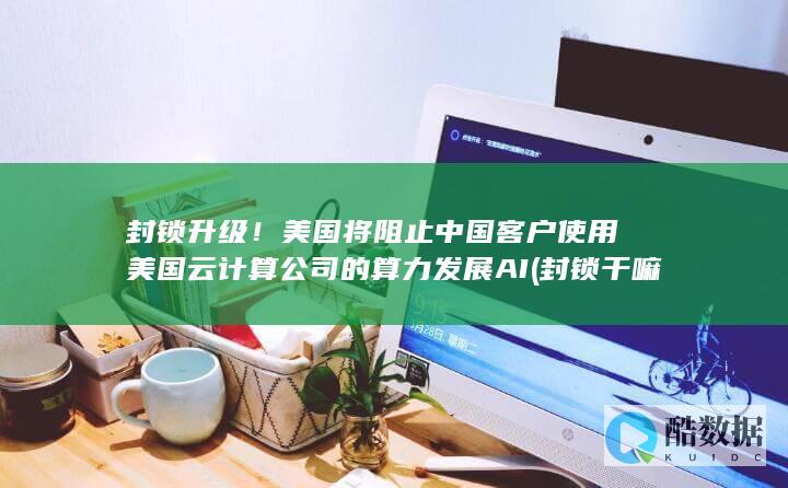 封锁升级！美国将阻止中国客户使用美国云计算公司的算力发展AI (封锁干嘛)