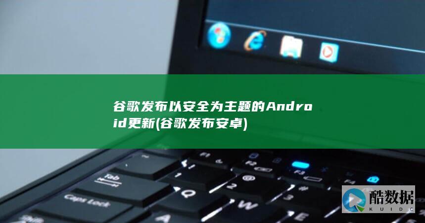 谷歌发布以安全为主题的Android更新 (谷歌发布安卓)