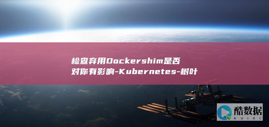 检查弃用Dockershim是否对你有影响-Kubernetes-树叶云kubernetes教程 (检查报告提示弃检)