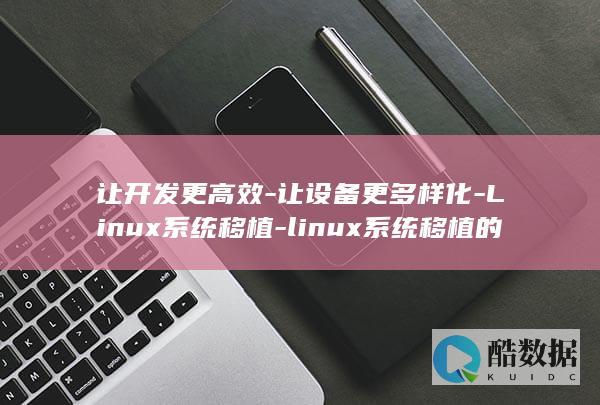 让开发更高效-让设备更多样化-Linux系统移植-linux系统移植的作用 (让开发更高效的英文)
