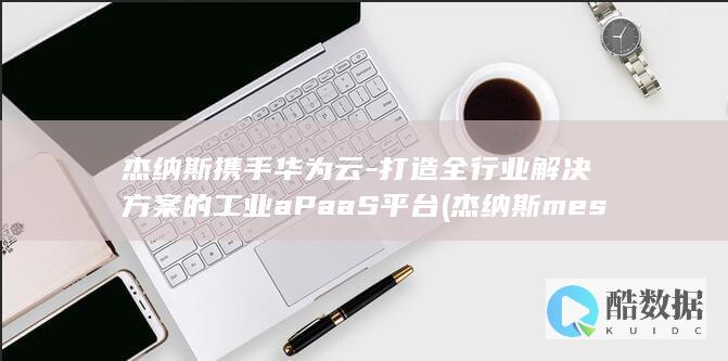 杰纳斯携手华为云-打造全行业解决方案的工业aPaaS平台 (杰纳斯mes)