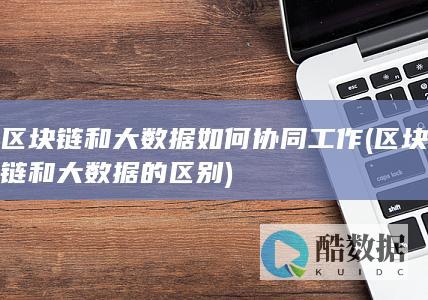 区块链和大数据如何协同工作 (区块链和大数据的区别)