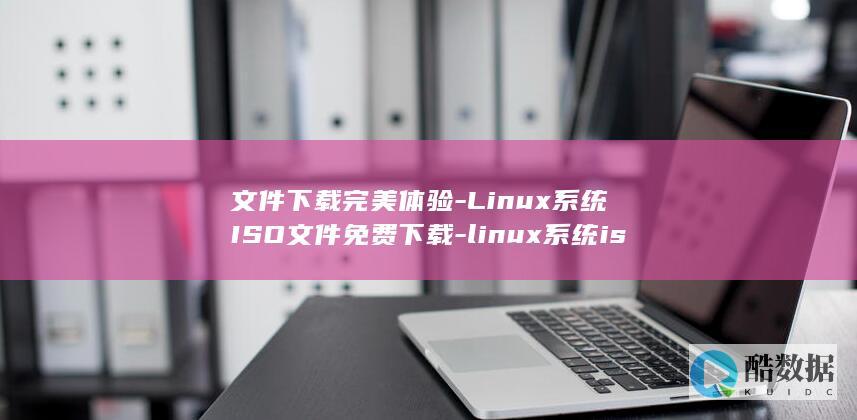 文件下载完美体验-Linux系统ISO文件免费下载-linux系统iso (文件下载完美怎么打开)