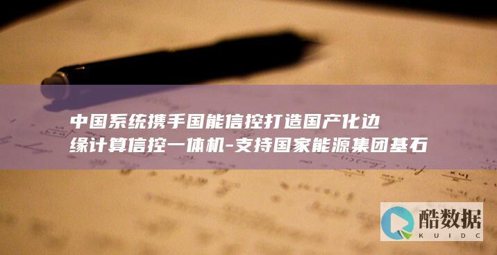 中国系统携手国能信控打造国产化边缘计算信控一体机-支持国家能源集团基石项目上线 (中国系统 知乎)