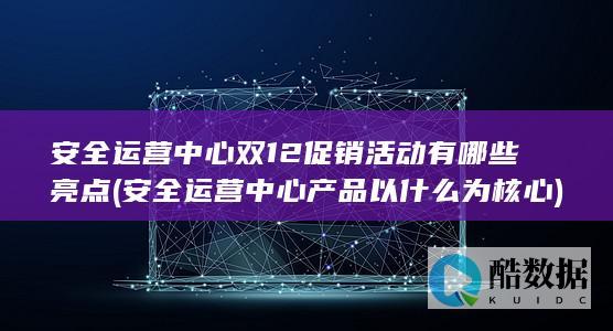 安全运营中心双12促销活动有哪些亮点 (安全运营中心产品以什么为核心)