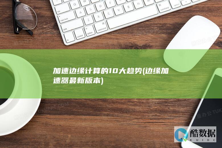 加速边缘计算的10大趋势 (边缘加速器最新版本)