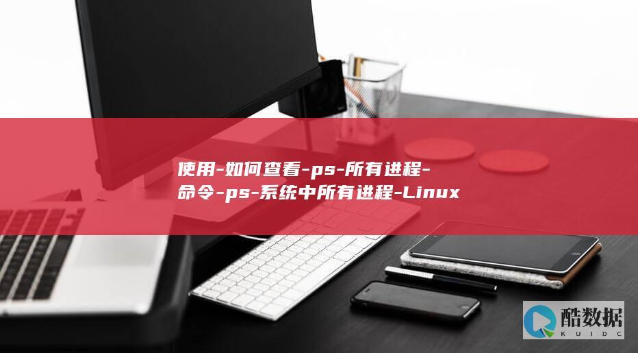 使用-如何查看-ps-所有进程-命令-ps-系统中所有进程-Linux-linux (查看使用方法)