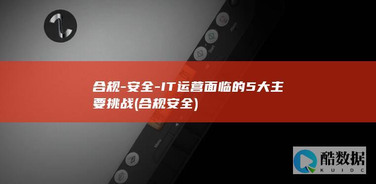 合规-安全-IT运营面临的5大主要挑战 (合规安全)