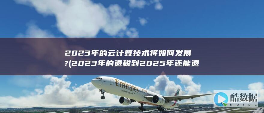 2023年的云计算技术将如何发展? (2023年的退税到2025年还能退吗)