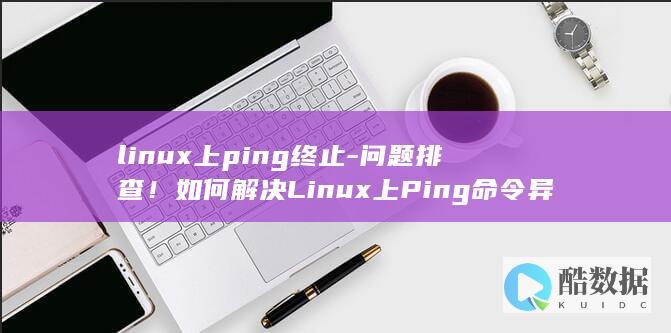 linux上ping终止-问题排查!如何解决Linux上Ping命令异常终止问题 (LINUX上传下载命令)